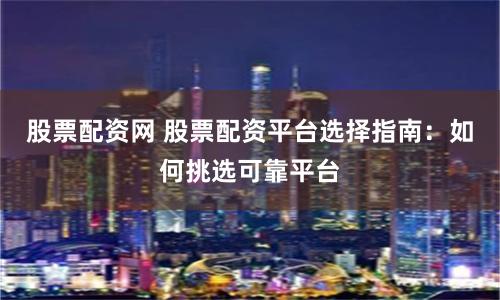 股票配资网 股票配资平台选择指南：如何挑选可靠平台