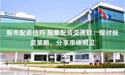 股市配资技巧 股票配资交流群：探讨投资策略，分享市场洞见