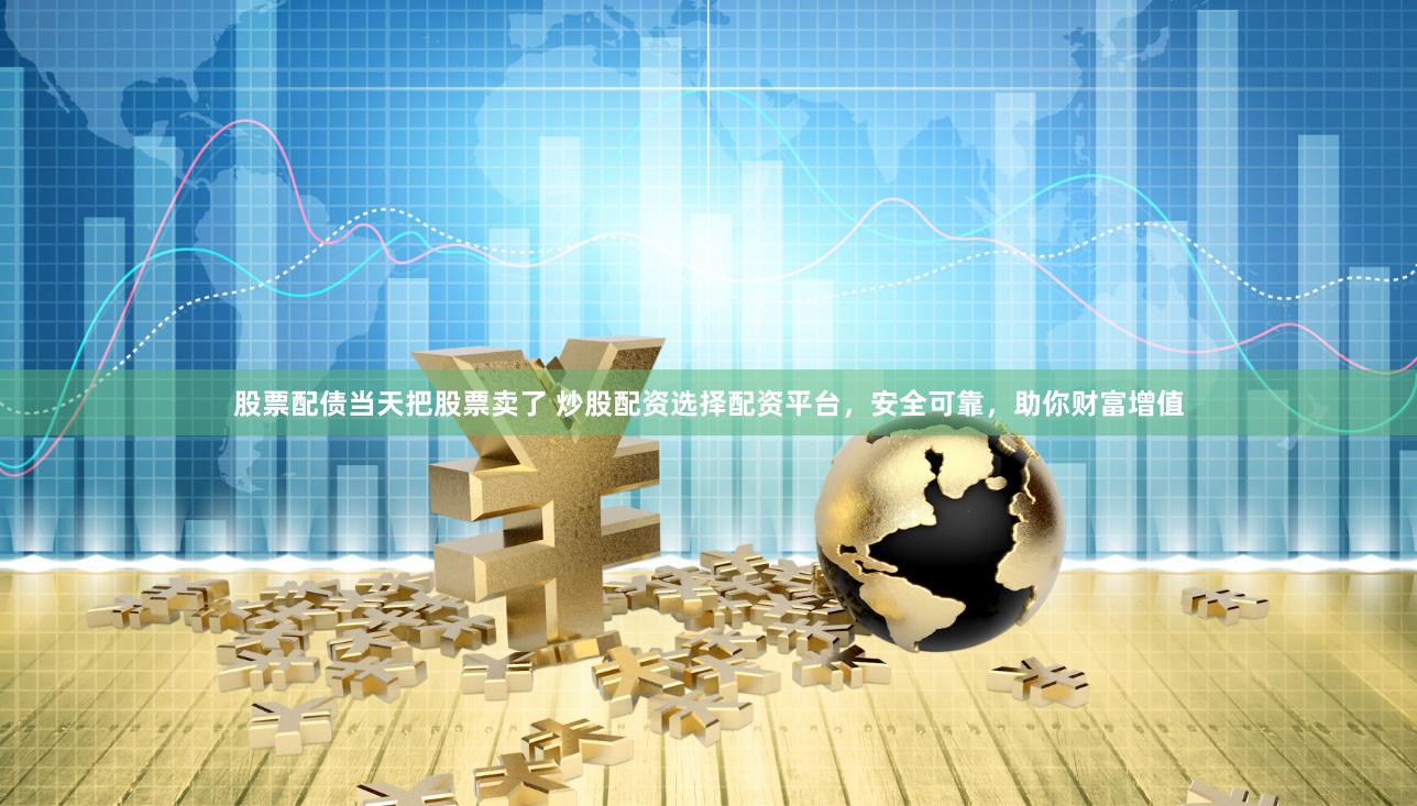 股票配债当天把股票卖了 炒股配资选择配资平台，安全可靠，助你财富增值