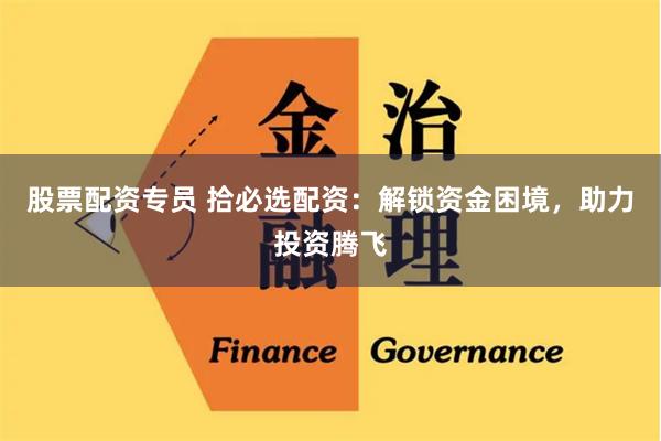 股票配资专员 拾必选配资：解锁资金困境，助力投资腾飞