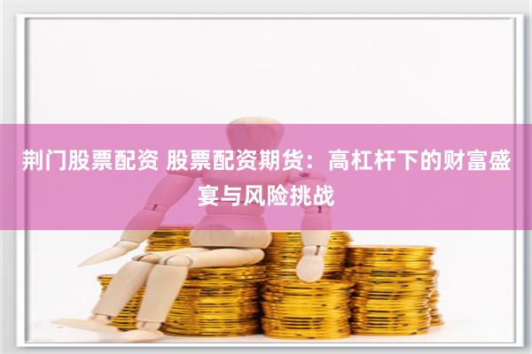 荆门股票配资 股票配资期货：高杠杆下的财富盛宴与风险挑战