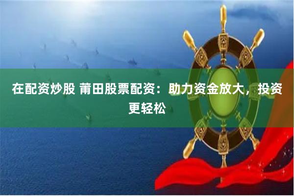 在配资炒股 莆田股票配资：助力资金放大，投资更轻松