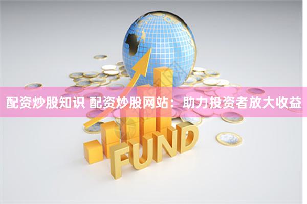 配资炒股知识 配资炒股网站：助力投资者放大收益