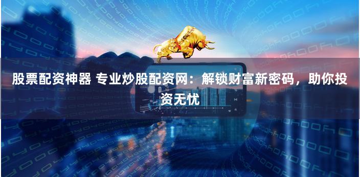 股票配资神器 专业炒股配资网：解锁财富新密码，助你投资无忧