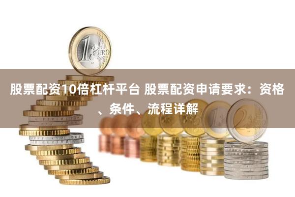 股票配资10倍杠杆平台 股票配资申请要求：资格、条件、流程详解