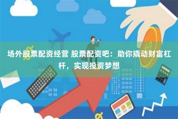 场外股票配资经营 股票配资吧：助你撬动财富杠杆，实现投资梦想