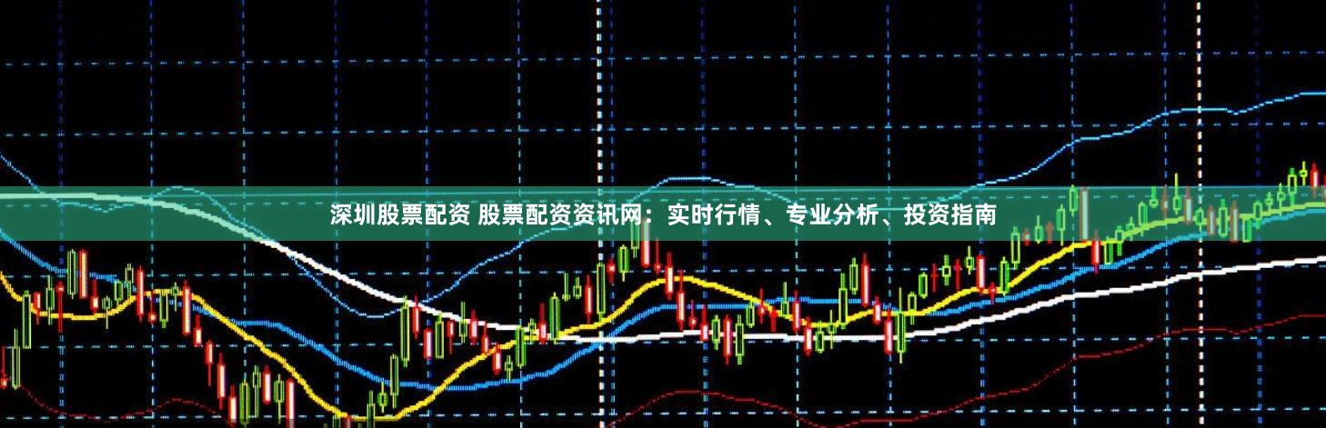 深圳股票配资 股票配资资讯网：实时行情、专业分析、投资指南