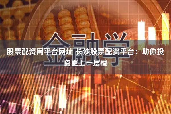股票配资网平台网址 长沙股票配资平台：助你投资更上一层楼
