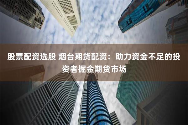 股票配资选股 烟台期货配资：助力资金不足的投资者掘金期货市场