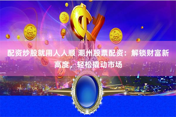 配资炒股就用人人顺 潮州股票配资：解锁财富新高度，轻松撬动市场