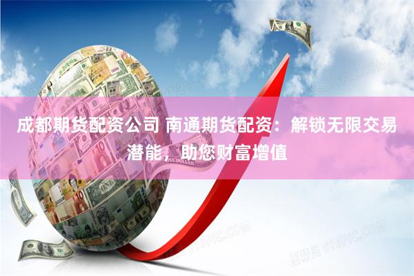 成都期货配资公司 南通期货配资：解锁无限交易潜能，助您财富增值