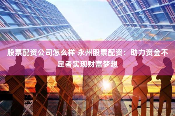 股票配资公司怎么样 永州股票配资：助力资金不足者实现财富梦想