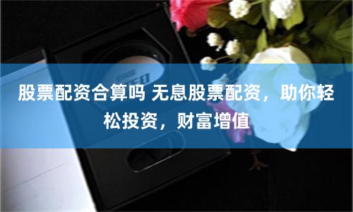股票配资合算吗 无息股票配资，助你轻松投资，财富增值