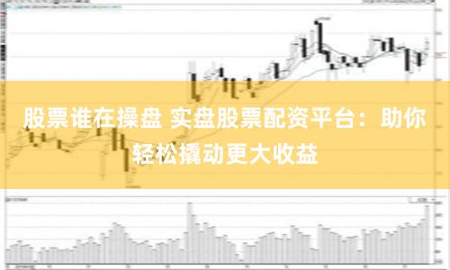 股票谁在操盘 实盘股票配资平台：助你轻松撬动更大收益