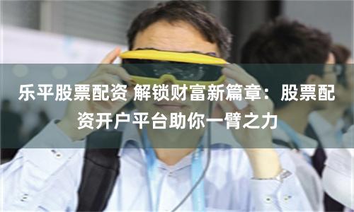 乐平股票配资 解锁财富新篇章：股票配资开户平台助你一臂之力