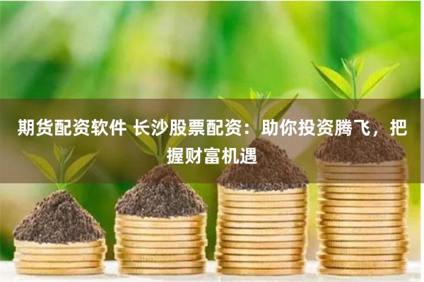 期货配资软件 长沙股票配资:助你投资腾飞,把握财富机遇