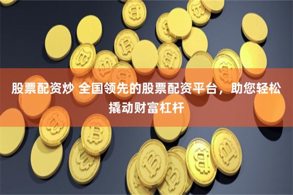 股票配资炒 全国领先的股票配资平台，助您轻松撬动财富杠杆
