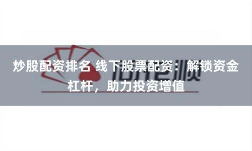 炒股配资排名 线下股票配资：解锁资金杠杆，助力投资增值