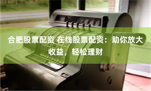 合肥股票配资 在线股票配资：助你放大收益，轻松理财