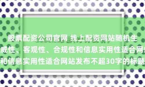 股票配资公司官网 线上配资网站随机生成含有中立性、权威性、客观性、合规性和信息实用性适合网站发布不超30字的标题