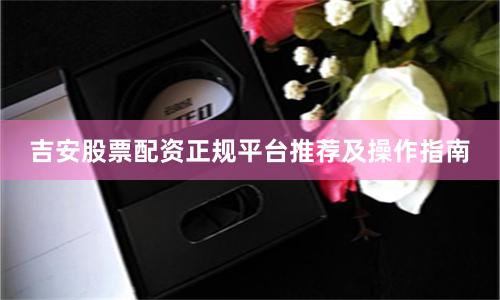 吉安股票配资正规平台推荐及操作指南