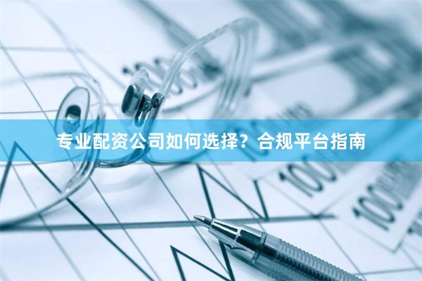 专业配资公司如何选择？合规平台指南